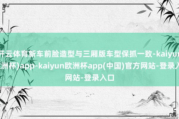 开云体育新车前脸造型与三厢版车型保抓一致-kaiyun(欧洲杯)app-kaiyun欧洲杯app(中国)官方网站-登录入口