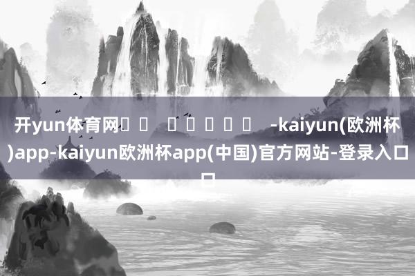 开yun体育网		  					  -kaiyun(欧洲杯)app-kaiyun欧洲杯app(中国)官方网站-登录入口