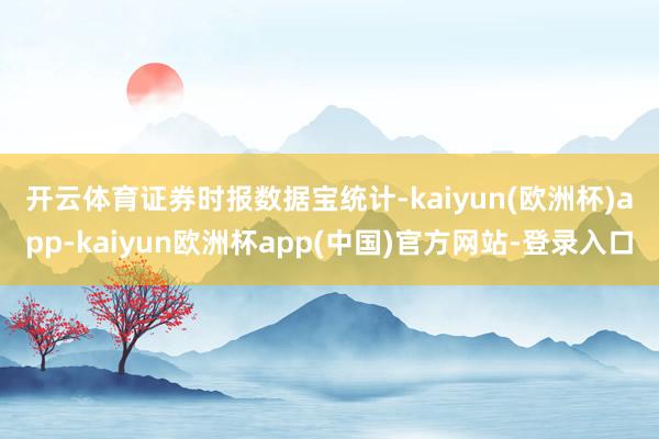 开云体育　　证券时报数据宝统计-kaiyun(欧洲杯)app-kaiyun欧洲杯app(中国)官方网站-登录入口