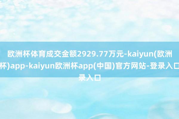 欧洲杯体育成交金额2929.77万元-kaiyun(欧洲杯)app-kaiyun欧洲杯app(中国)官方网站-登录入口