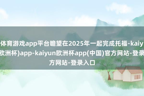 体育游戏app平台瞻望在2025年一起完成托福-kaiyun(欧洲杯)app-kaiyun欧洲杯app(中国)官方网站-登录入口