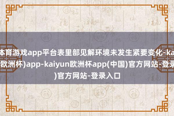 体育游戏app平台表里部见解环境未发生紧要变化-kaiyun(欧洲杯)app-kaiyun欧洲杯app(中国)官方网站-登录入口