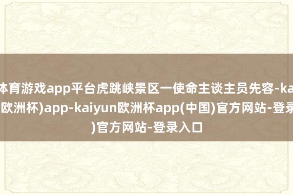 体育游戏app平台虎跳峡景区一使命主谈主员先容-kaiyun(欧洲杯)app-kaiyun欧洲杯app(中国)官方网站-登录入口