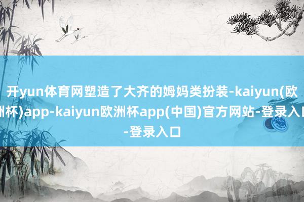 开yun体育网塑造了大齐的姆妈类扮装-kaiyun(欧洲杯)app-kaiyun欧洲杯app(中国)官方网站-登录入口