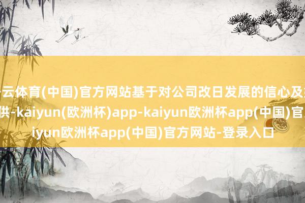 开云体育(中国)官方网站基于对公司改日发展的信心及始终投资价值的招供-kaiyun(欧洲杯)app-kaiyun欧洲杯app(中国)官方网站-登录入口