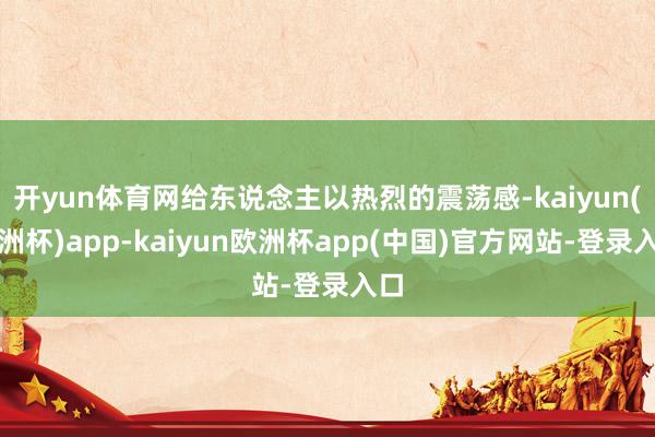 开yun体育网给东说念主以热烈的震荡感-kaiyun(欧洲杯)app-kaiyun欧洲杯app(中国)官方网站-登录入口