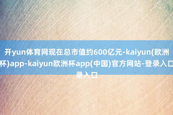 开yun体育网现在总市值约600亿元-kaiyun(欧洲杯)app-kaiyun欧洲杯app(中国)官方网站-登录入口