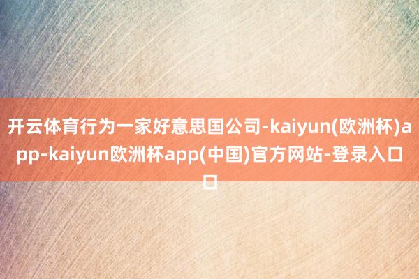 开云体育行为一家好意思国公司-kaiyun(欧洲杯)app-kaiyun欧洲杯app(中国)官方网站-登录入口