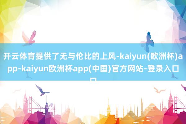 开云体育提供了无与伦比的上风-kaiyun(欧洲杯)app-kaiyun欧洲杯app(中国)官方网站-登录入口