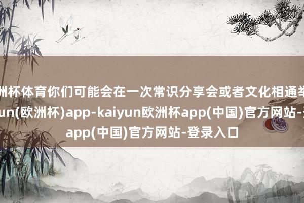 欧洲杯体育你们可能会在一次常识分享会或者文化相通举止中-kaiyun(欧洲杯)app-kaiyun欧洲杯app(中国)官方网站-登录入口