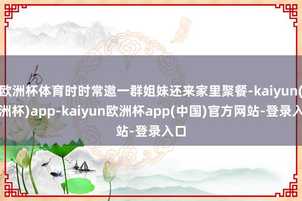 欧洲杯体育时时常邀一群姐妹还来家里聚餐-kaiyun(欧洲杯)app-kaiyun欧洲杯app(中国)官方网站-登录入口