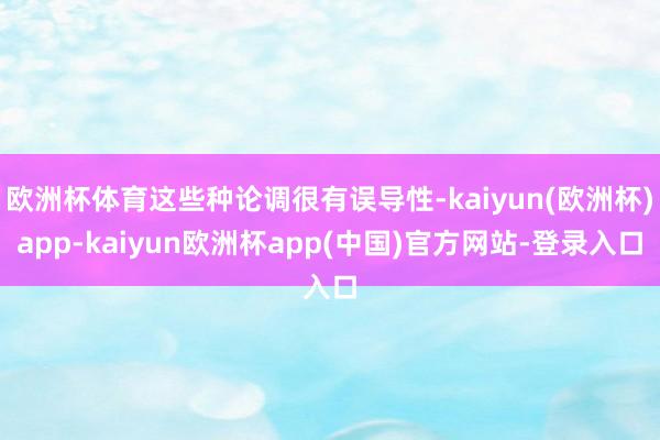 欧洲杯体育这些种论调很有误导性-kaiyun(欧洲杯)app-kaiyun欧洲杯app(中国)官方网站-登录入口