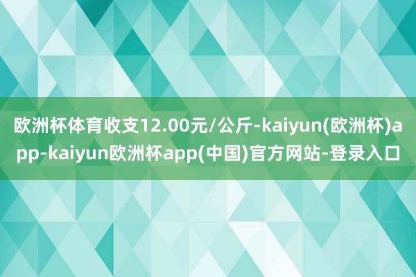 欧洲杯体育收支12.00元/公斤-kaiyun(欧洲杯)app-kaiyun欧洲杯app(中国)官方网站-登录入口