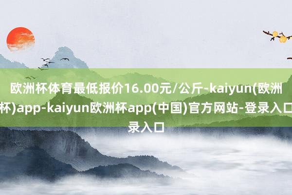 欧洲杯体育最低报价16.00元/公斤-kaiyun(欧洲杯)app-kaiyun欧洲杯app(中国)官方网站-登录入口