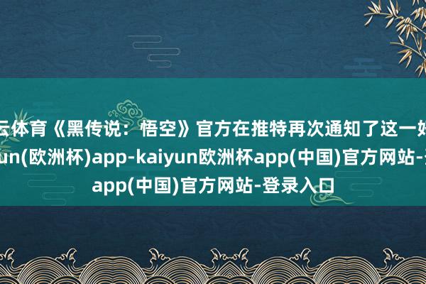 开云体育《黑传说：悟空》官方在推特再次通知了这一好音信-kaiyun(欧洲杯)app-kaiyun欧洲杯app(中国)官方网站-登录入口