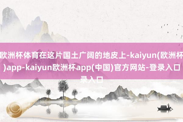 欧洲杯体育在这片国土广阔的地皮上-kaiyun(欧洲杯)app-kaiyun欧洲杯app(中国)官方网站-登录入口