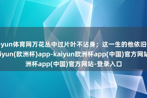 开yun体育网万花丛中过片叶不沾身；这一生的他依旧情商不高-kaiyun(欧洲杯)app-kaiyun欧洲杯app(中国)官方网站-登录入口