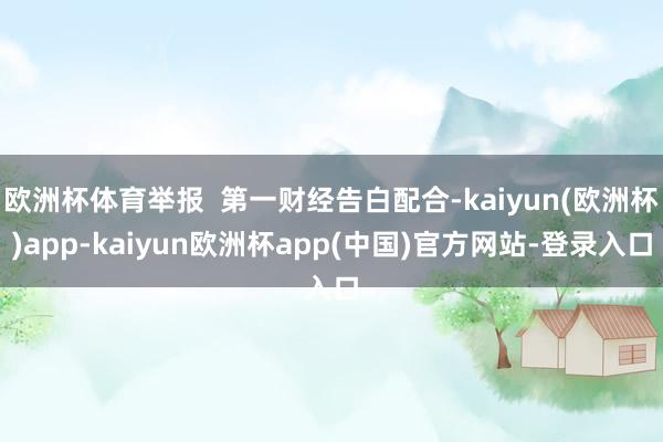 欧洲杯体育举报  第一财经告白配合-kaiyun(欧洲杯)app-kaiyun欧洲杯app(中国)官方网站-登录入口