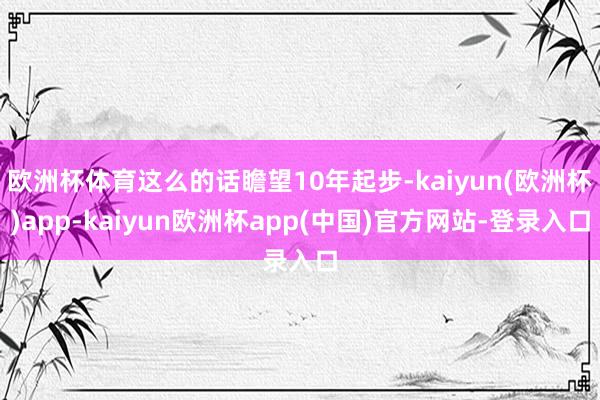 欧洲杯体育这么的话瞻望10年起步-kaiyun(欧洲杯)app-kaiyun欧洲杯app(中国)官方网站-登录入口