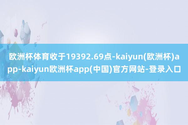 欧洲杯体育收于19392.69点-kaiyun(欧洲杯)app-kaiyun欧洲杯app(中国)官方网站-登录入口