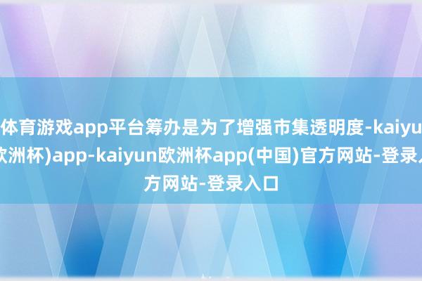 体育游戏app平台筹办是为了增强市集透明度-kaiyun(欧洲杯)app-kaiyun欧洲杯app(中国)官方网站-登录入口