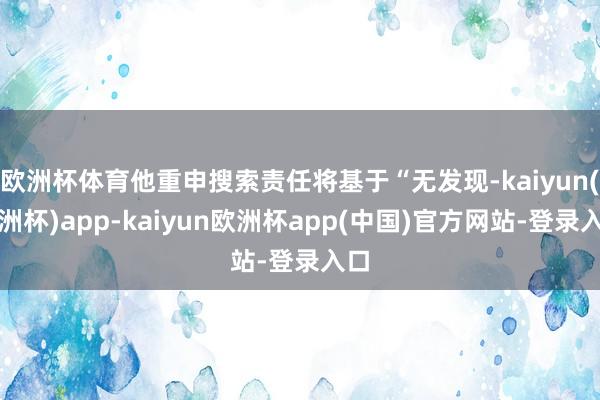 欧洲杯体育他重申搜索责任将基于“无发现-kaiyun(欧洲杯)app-kaiyun欧洲杯app(中国)官方网站-登录入口