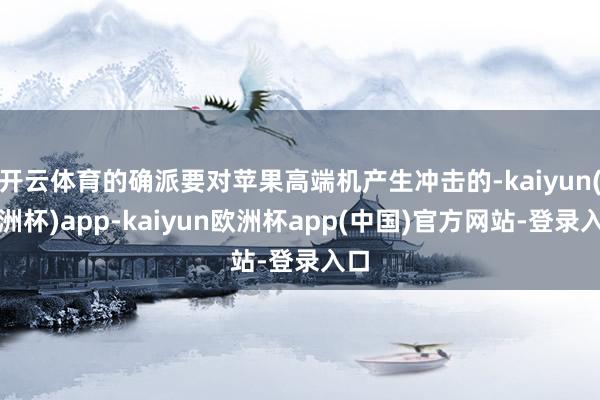 开云体育的确派要对苹果高端机产生冲击的-kaiyun(欧洲杯)app-kaiyun欧洲杯app(中国)官方网站-登录入口