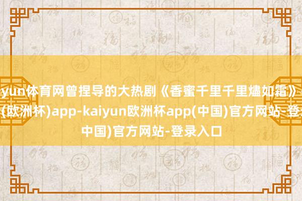 开yun体育网曾捏导的大热剧《香蜜千里千里燼如霜》-kaiyun(欧洲杯)app-kaiyun欧洲杯app(中国)官方网站-登录入口