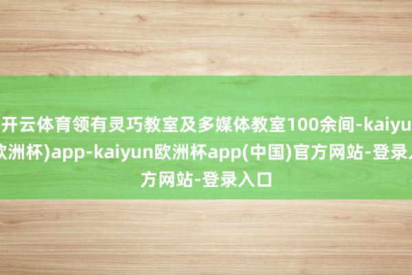 开云体育领有灵巧教室及多媒体教室100余间-kaiyun(欧洲杯)app-kaiyun欧洲杯app(中国)官方网站-登录入口