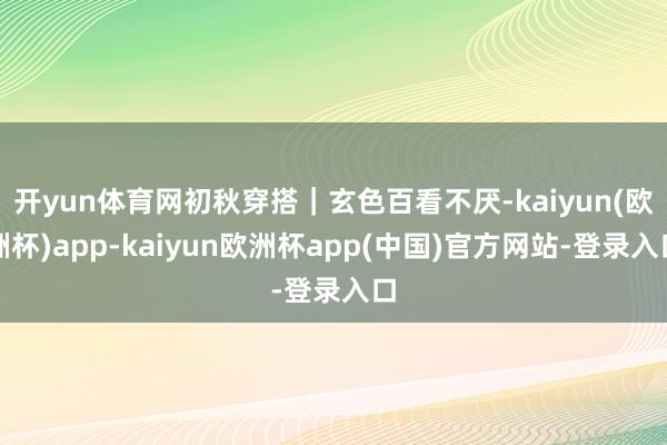 开yun体育网初秋穿搭｜玄色百看不厌-kaiyun(欧洲杯)app-kaiyun欧洲杯app(中国)官方网站-登录入口