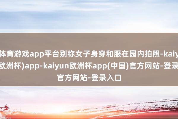 体育游戏app平台别称女子身穿和服在园内拍照-kaiyun(欧洲杯)app-kaiyun欧洲杯app(中国)官方网站-登录入口