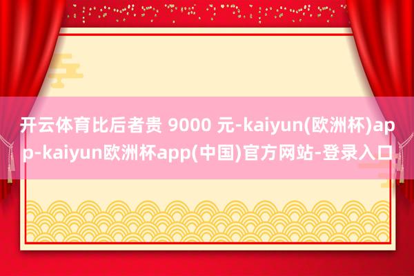 开云体育比后者贵 9000 元-kaiyun(欧洲杯)app-kaiyun欧洲杯app(中国)官方网站-登录入口