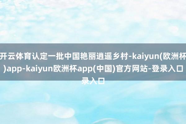 开云体育认定一批中国艳丽逍遥乡村-kaiyun(欧洲杯)app-kaiyun欧洲杯app(中国)官方网站-登录入口