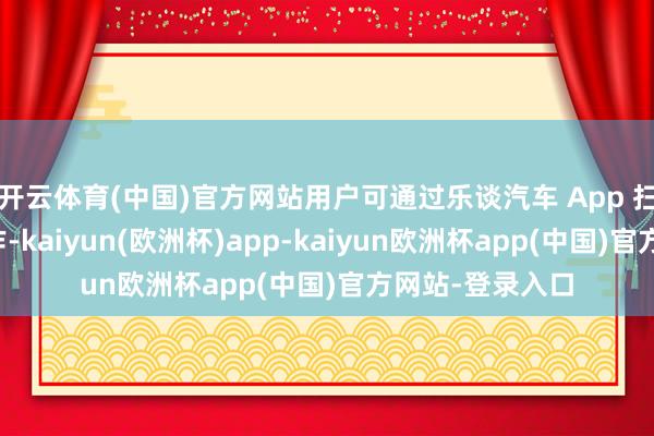 开云体育(中国)官方网站用户可通过乐谈汽车 App 扫码享受免费工作-kaiyun(欧洲杯)app-kaiyun欧洲杯app(中国)官方网站-登录入口