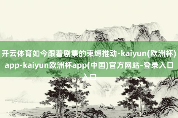 开云体育如今跟着剧集的束缚推动-kaiyun(欧洲杯)app-kaiyun欧洲杯app(中国)官方网站-登录入口