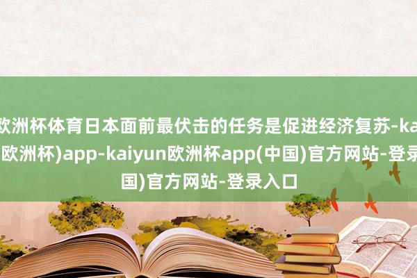 欧洲杯体育日本面前最伏击的任务是促进经济复苏-kaiyun(欧洲杯)app-kaiyun欧洲杯app(中国)官方网站-登录入口