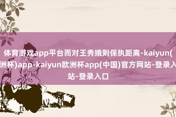 体育游戏app平台而对王秀娥则保执距离-kaiyun(欧洲杯)app-kaiyun欧洲杯app(中国)官方网站-登录入口