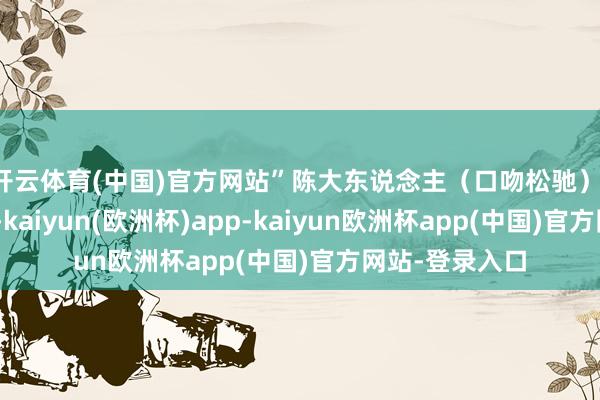 开云体育(中国)官方网站”陈大东说念主（口吻松驰）：“起来语言吧-kaiyun(欧洲杯)app-kaiyun欧洲杯app(中国)官方网站-登录入口