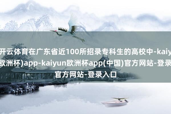 开云体育在广东省近100所招录专科生的高校中-kaiyun(欧洲杯)app-kaiyun欧洲杯app(中国)官方网站-登录入口