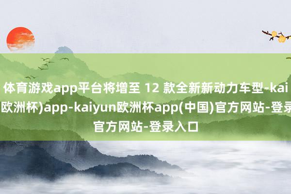 体育游戏app平台将增至 12 款全新新动力车型-kaiyun(欧洲杯)app-kaiyun欧洲杯app(中国)官方网站-登录入口