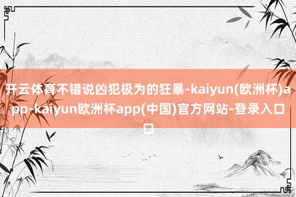 开云体育不错说凶犯极为的狂暴-kaiyun(欧洲杯)app-kaiyun欧洲杯app(中国)官方网站-登录入口