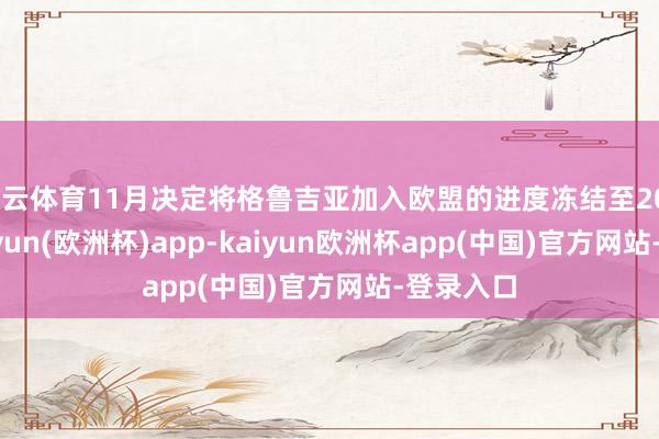 开云体育11月决定将格鲁吉亚加入欧盟的进度冻结至2028年-kaiyun(欧洲杯)app-kaiyun欧洲杯app(中国)官方网站-登录入口