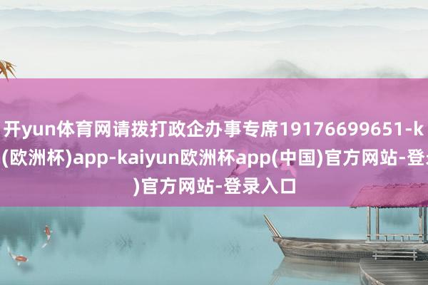 开yun体育网请拨打政企办事专席19176699651-kaiyun(欧洲杯)app-kaiyun欧洲杯app(中国)官方网站-登录入口