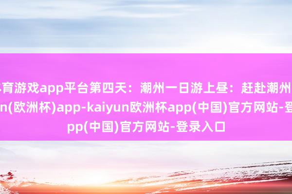 体育游戏app平台第四天：潮州一日游上昼：赶赴潮州市-kaiyun(欧洲杯)app-kaiyun欧洲杯app(中国)官方网站-登录入口