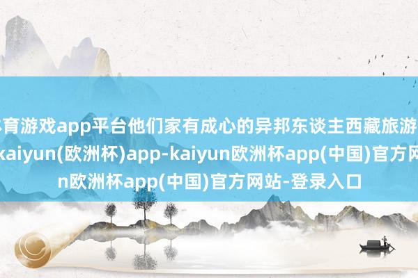 体育游戏app平台他们家有成心的异邦东谈主西藏旅游门道拼团做事-kaiyun(欧洲杯)app-kaiyun欧洲杯app(中国)官方网站-登录入口