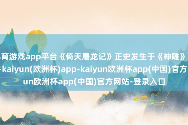 体育游戏app平台《倚天屠龙记》正史发生于《神雕》之后八十年傍边-kaiyun(欧洲杯)app-kaiyun欧洲杯app(中国)官方网站-登录入口