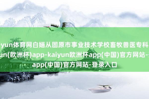 开yun体育网白婳从固原市事业技术学校畜牧兽医专科毕业-kaiyun(欧洲杯)app-kaiyun欧洲杯app(中国)官方网站-登录入口