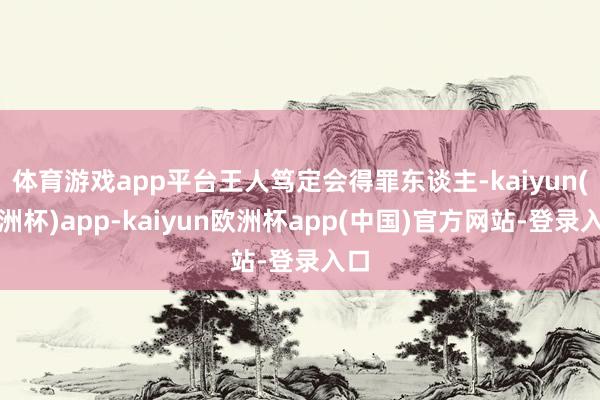 体育游戏app平台王人笃定会得罪东谈主-kaiyun(欧洲杯)app-kaiyun欧洲杯app(中国)官方网站-登录入口