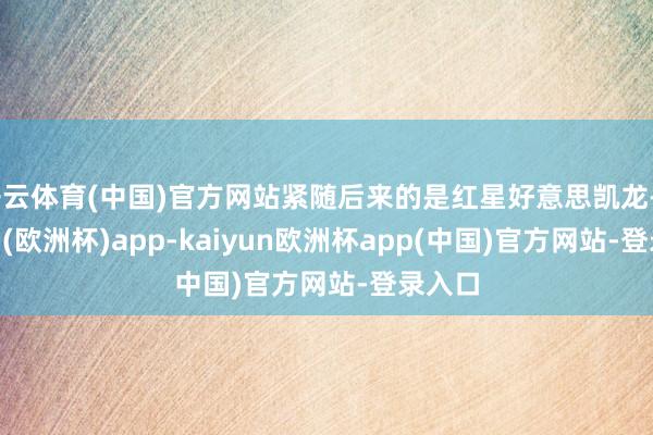 开云体育(中国)官方网站紧随后来的是红星好意思凯龙-kaiyun(欧洲杯)app-kaiyun欧洲杯app(中国)官方网站-登录入口