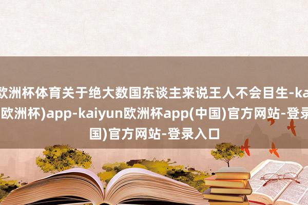 欧洲杯体育关于绝大数国东谈主来说王人不会目生-kaiyun(欧洲杯)app-kaiyun欧洲杯app(中国)官方网站-登录入口